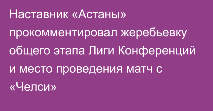 Наставник «Астаны» прокомментировал жеребьевку общего этапа Лиги Конференций и место проведения матч с «Челси»