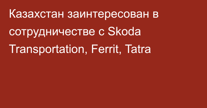 Казахстан заинтересован в сотрудничестве с Skoda Transportation, Ferrit, Tatra