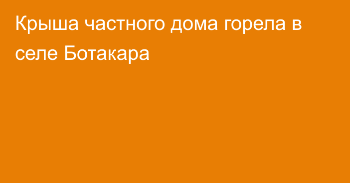 Крыша частного дома горела в селе Ботакара