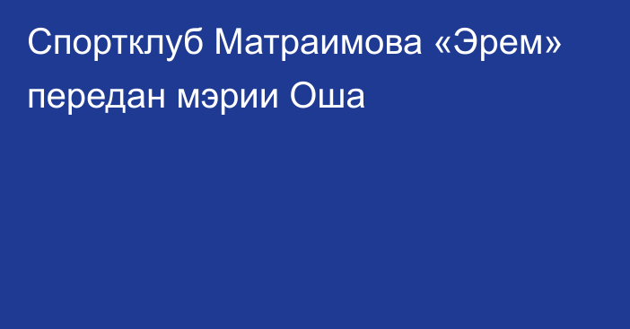 Спортклуб Матраимова «Эрем» передан мэрии Оша