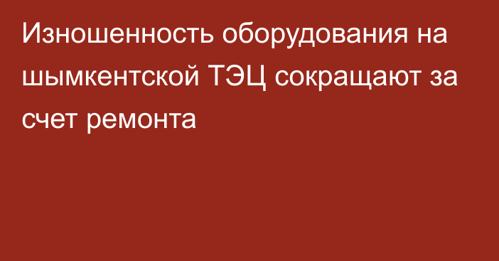 Изношенность оборудования на шымкентской ТЭЦ сокращают за счет ремонта