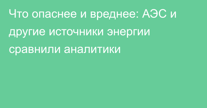 Что опаснее и вреднее:  АЭС и другие источники энергии сравнили аналитики