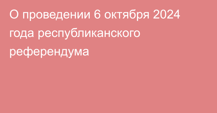 О проведении 6 октября 2024 года республиканского референдума