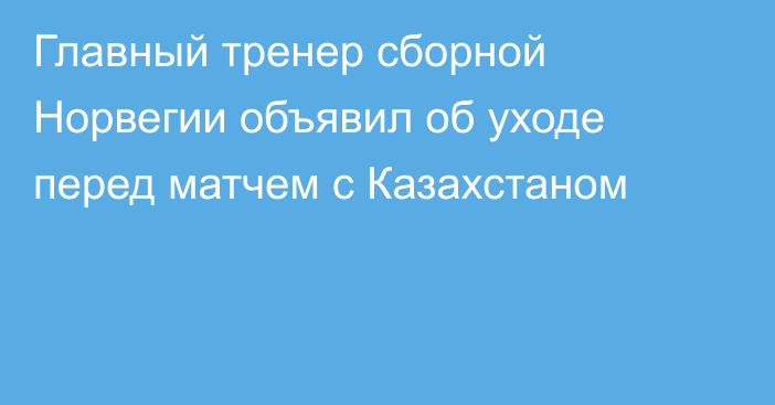 Главный тренер сборной Норвегии объявил об уходе перед матчем с Казахстаном