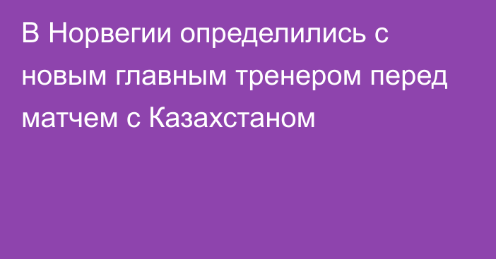 В Норвегии определились с новым главным тренером перед матчем с Казахстаном