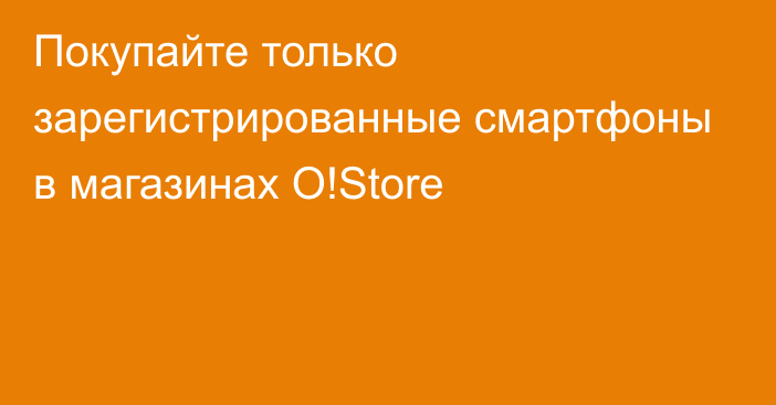 Покупайте только зарегистрированные смартфоны в магазинах O!Store