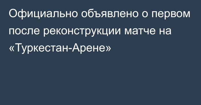 Официально объявлено о первом после реконструкции матче на «Туркестан-Арене»