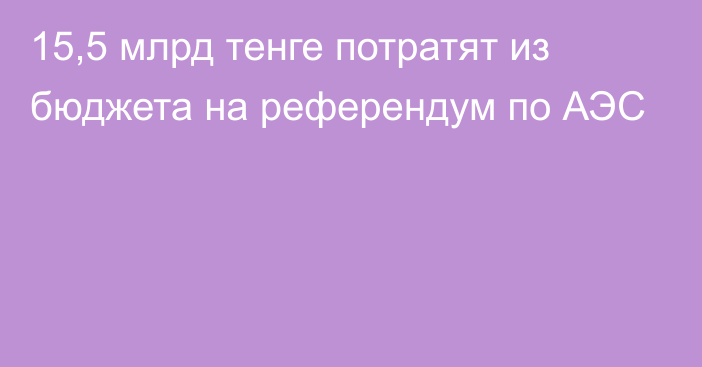 15,5 млрд тенге потратят из бюджета на референдум по АЭС