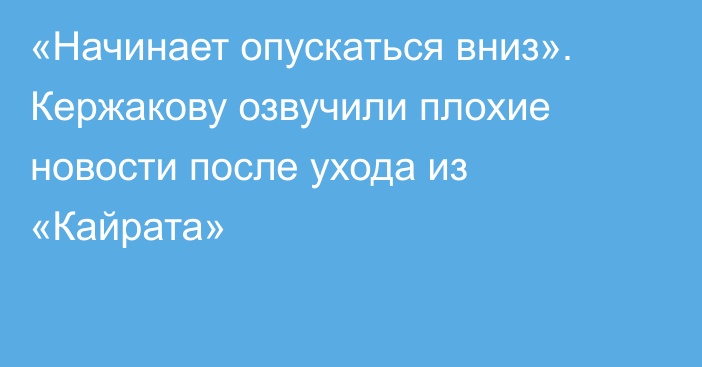 «Начинает опускаться вниз». Кержакову озвучили плохие новости после ухода из «Кайрата»