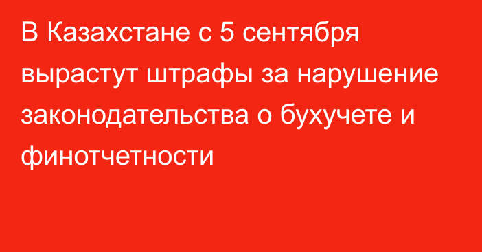 В Казахстане с 5 сентября вырастут штрафы за нарушение законодательства о бухучете и финотчетности