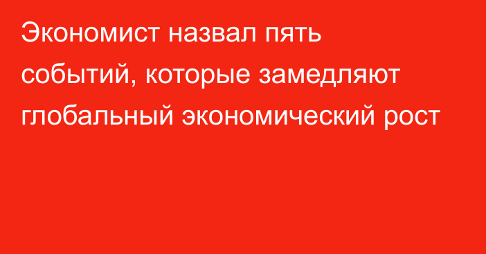 Экономист назвал пять событий, которые замедляют глобальный экономический рост