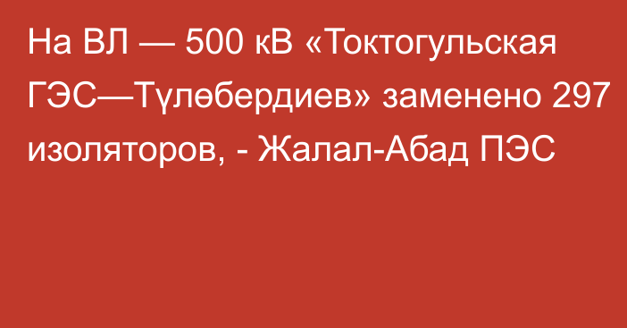 На ВЛ — 500 кВ «Токтогульская ГЭС—Түлөбердиев» заменено 297 изоляторов, - Жалал-Абад ПЭС