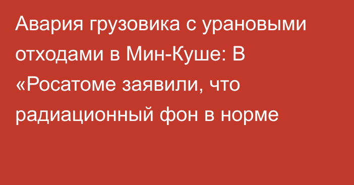 Авария грузовика с урановыми отходами в Мин-Куше: В «Росатоме заявили, что радиационный фон в норме