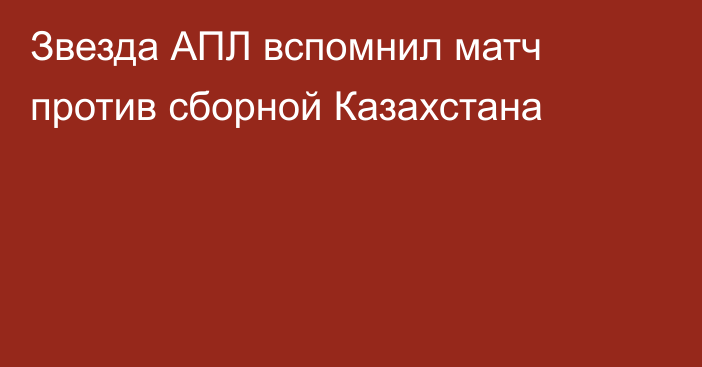 Звезда АПЛ вспомнил матч против сборной Казахстана