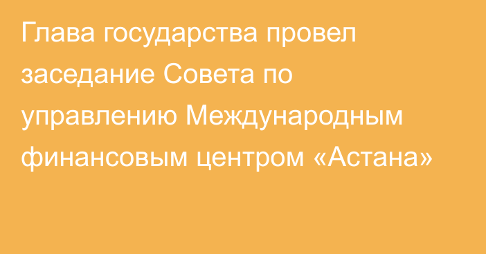 Глава государства провел заседание Совета по управлению Международным финансовым центром «Астана»