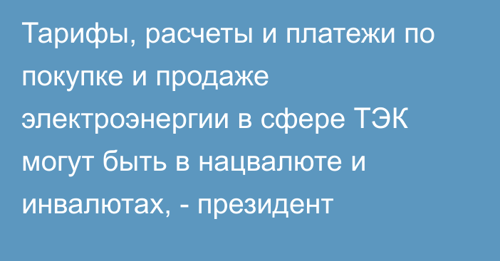 Тарифы, расчеты и платежи по покупке и продаже электроэнергии в сфере ТЭК могут быть в нацвалюте и инвалютах, - президент