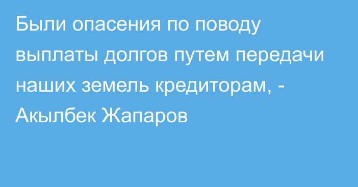 Были опасения по поводу выплаты долгов путем передачи наших земель кредиторам, - Акылбек Жапаров