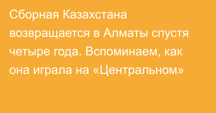 Сборная Казахстана возвращается в Алматы спустя четыре года. Вспоминаем, как она играла на «Центральном»