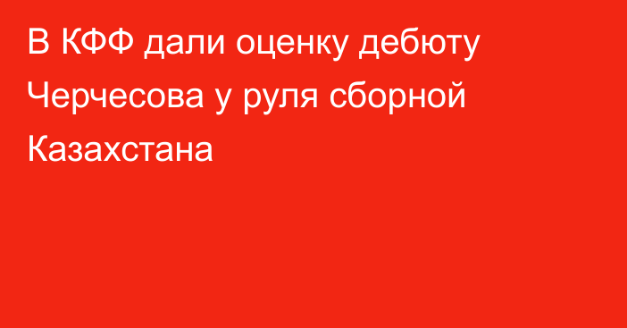 В КФФ дали оценку дебюту Черчесова у руля сборной Казахстана