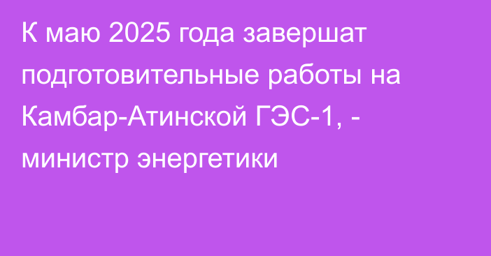 К маю 2025 года завершат подготовительные работы на Камбар-Атинской ГЭС-1, - министр энергетики