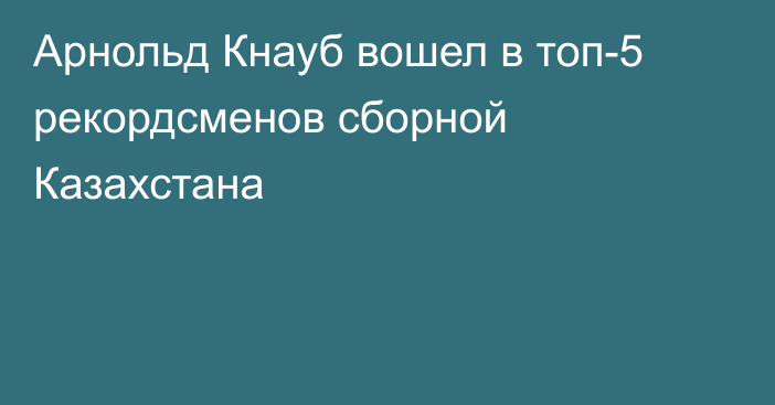 Арнольд Кнауб вошел в топ-5 рекордсменов сборной Казахстана