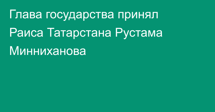 Глава государства принял Раиса Татарстана Рустама Минниханова