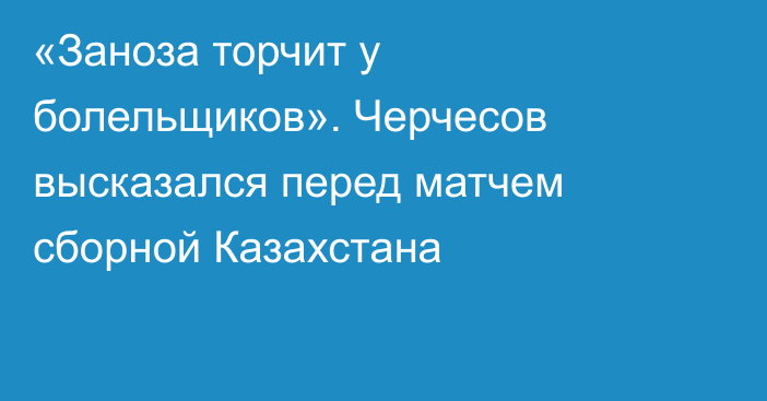 «Заноза торчит у болельщиков». Черчесов высказался перед матчем сборной Казахстана