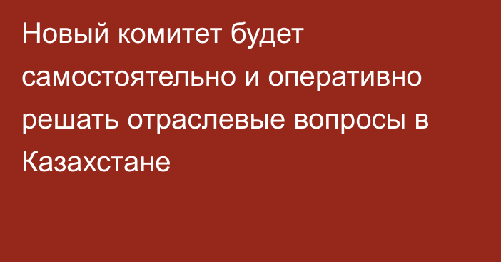 Новый комитет будет самостоятельно и оперативно решать отраслевые вопросы в Казахстане