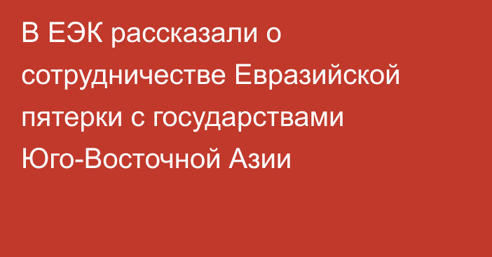 В ЕЭК рассказали о сотрудничестве Евразийской пятерки с государствами Юго-Восточной Азии