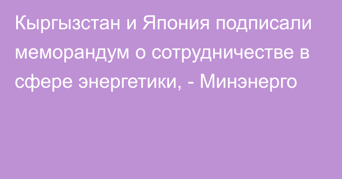 Кыргызстан и Япония подписали меморандум о сотрудничестве в сфере энергетики, - Минэнерго 