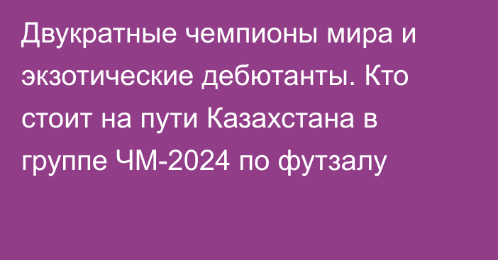 Двукратные чемпионы мира и экзотические дебютанты. Кто стоит на пути Казахстана в группе ЧМ-2024 по футзалу