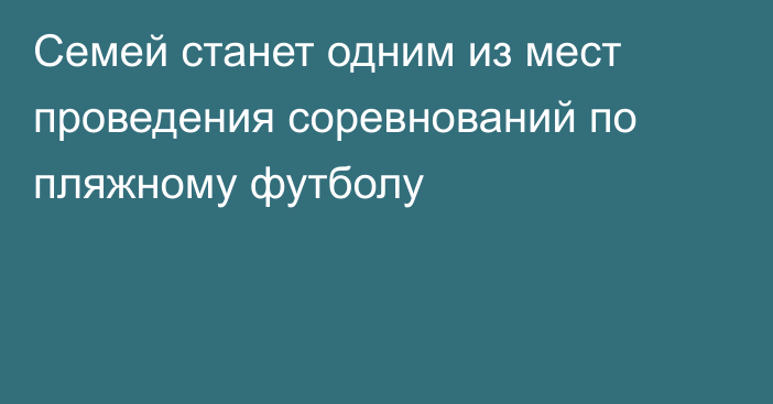 Семей станет одним из мест проведения соревнований по пляжному футболу