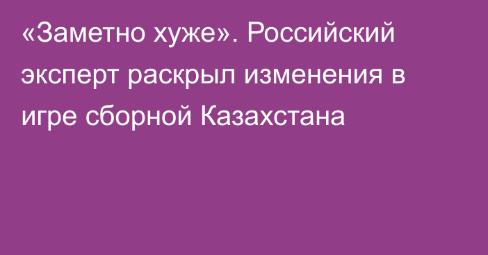 «Заметно хуже». Российский эксперт раскрыл изменения в игре сборной Казахстана