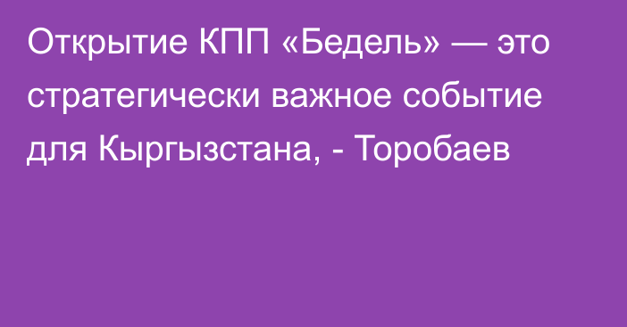 Открытие КПП «Бедель» — это стратегически важное событие для Кыргызстана, - Торобаев 