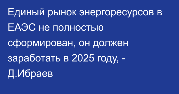 Единый рынок энергоресурсов в ЕАЭС не полностью сформирован, он должен заработать в 2025 году, - Д.Ибраев