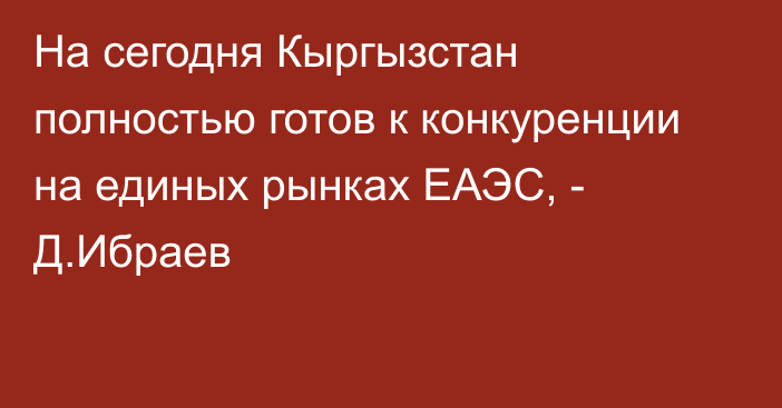 На сегодня Кыргызстан полностью готов к конкуренции на единых рынках ЕАЭС, - Д.Ибраев