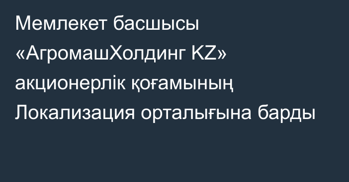 Мемлекет басшысы «АгромашХолдинг KZ» акционерлік қоғамының Локализация орталығына барды   