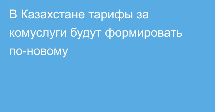 В Казахстане тарифы за комуслуги будут формировать по-новому