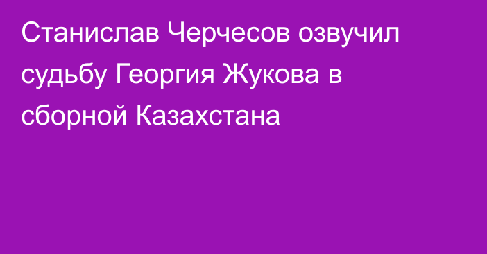 Станислав Черчесов озвучил судьбу Георгия Жукова в сборной Казахстана