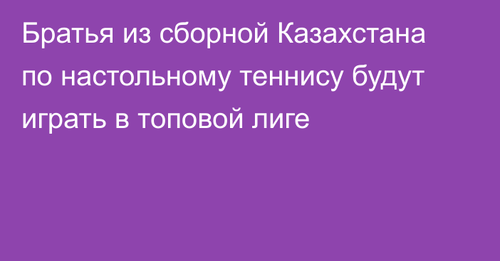 Братья из сборной Казахстана по настольному теннису будут играть в топовой лиге