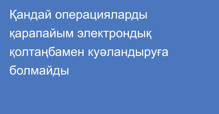 Қандай операцияларды қарапайым электрондық қолтаңбамен куәландыруға болмайды