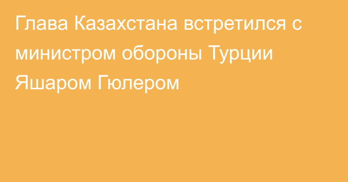 Глава Казахстана встретился с министром обороны Турции Яшаром Гюлером