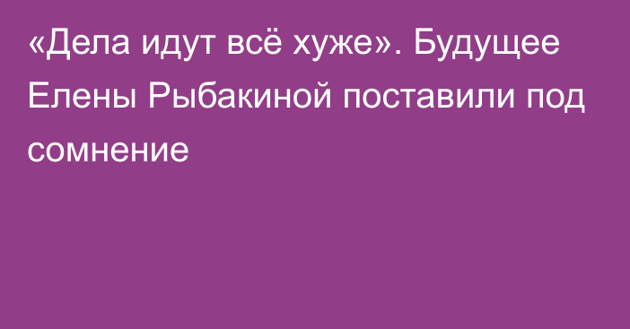 «Дела идут всё хуже». Будущее Елены Рыбакиной поставили под сомнение