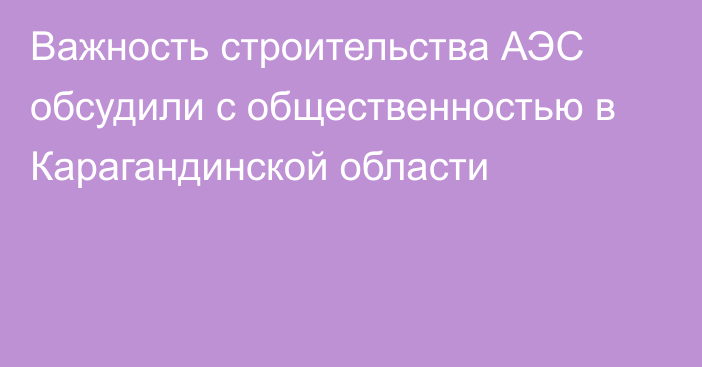 Важность строительства АЭС обсудили с общественностью в Карагандинской области