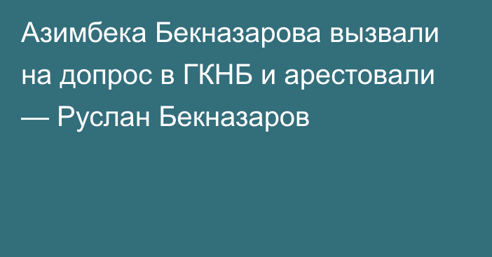 Азимбека Бекназарова вызвали на допрос в ГКНБ и арестовали — Руслан Бекназаров