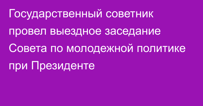 Государственный советник провел выездное заседание Совета по молодежной политике при Президенте