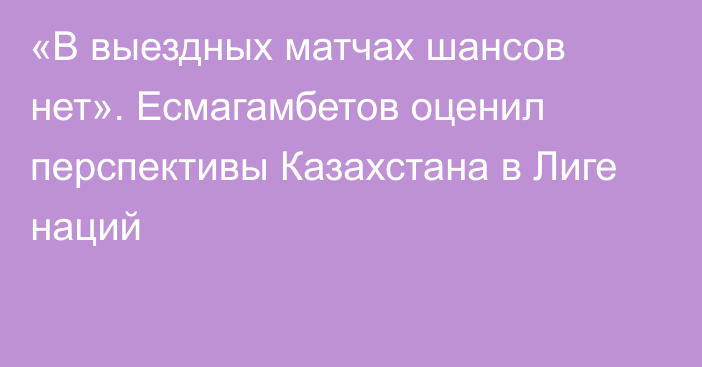 «В выездных матчах шансов нет». Есмагамбетов оценил перспективы Казахстана в Лиге наций