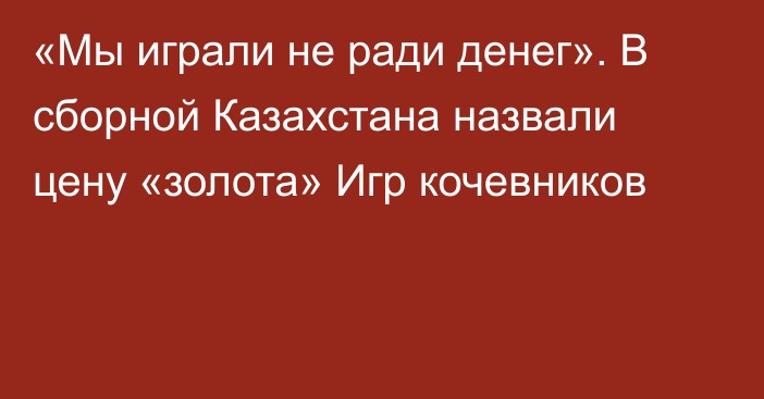 «Мы играли не ради денег». В сборной Казахстана назвали цену «золота» Игр кочевников