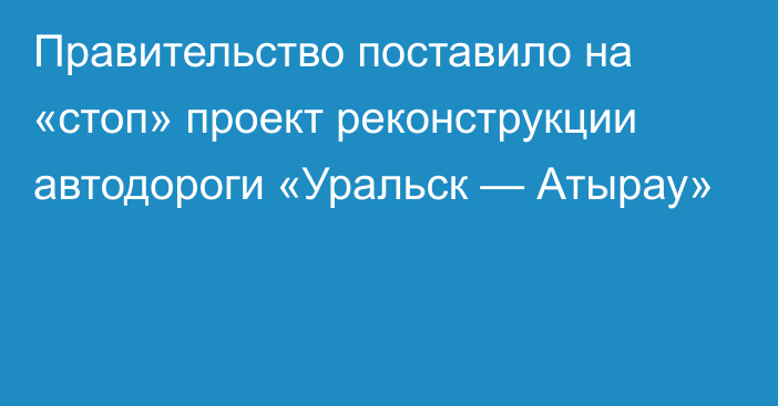 Правительство поставило на «стоп» проект реконструкции автодороги «Уральск — Атырау»