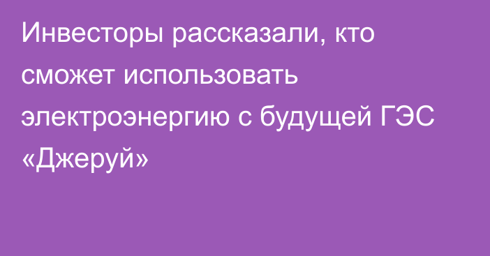 Инвесторы рассказали, кто сможет использовать электроэнергию с будущей ГЭС «Джеруй»